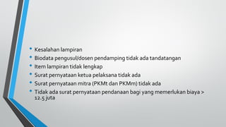 • Kesalahan lampiran
• Biodata pengusul/dosen pendamping tidak ada tandatangan
• Item lampiran tidak lengkap
• Surat pernyataan ketua pelaksana tidak ada
• Surat pernyataan mitra (PKMt dan PKMm) tidak ada
• Tidak ada surat pernyataan pendanaan bagi yang memerlukan biaya >
12.5 juta
 