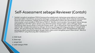 Self-Assessment sebagai Reviewer (Contoh)
• Setelah mengikuti penjelasan PKM di kampusnhya sekelompok mahasiswa yang selama ini memang
berminat dalam memikirkan pemecahan berbagai masalah yang diprediksi akan melanda Indonesia dan
dunia di masa mendatang. Setelah berembuk dan mendapatkan arahan dari pembimbing mereka
memutuskan untuk mengikuti PKM skema PKM-GT. Mereka merencanakan menuangkan idenya berupa
pengaplikasian alat filter udara raksasa yang dikombinasikan dengan balon udara sehingga dapat
menyaring udara secara efisien di atas permukaan tanah. Ide ini berasal dari hasil penelurusan mereka di
internet dan mengkombinasikannya dengan ide lainnya sehingga teknologi yang ada ini menjadi lebih
efisien. Ide yang berasal dari kelompok mahasiswa ini dikemas dalam judul “Pengaplikasian teknologi
penyaring udara yang diterbangkan dengan balon udara untuk mengatasi polusi udara dunia”. Menurut
anda PKM-GT yang dirancang oleh mahasiswa ini ? *
a. tidak layak
b. biasa saja
c. sangat baik
d. salah kategori PKM
 