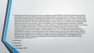 • Sekelompak mahasiswa sosial humaniora mendapat ide topik PKM dari hasil kuliah salah seorang dosen
yang diikutinya yang membahas tentang keterkaitan bahasa yang di gunakan di wilayah nusantara. Dari
haril kuliah tersebut mereka mendapatkan pengetahuan tentang bagaimana cara menelusuri keterkaitan
antar kata dari berbagai bahwa dan dapat digunakan untuk menentukan hubungan antar bahasa tersebut.
Kelompok mahasiswa ini ternyata tidak puas dengan metode penelusuran asal kata yang didapatkan dari
dosen tersebut dan memutuskan untuk memodifikainya dan menggabungkannya dengan 2 metodel
lainnya sehingga metode hasil modifikasi ini lebih sederhanya dan hasil penelusurannya lebih akurat dalam
menelursui asal kata serta dapat menentukan kapan kata tertentu tadinya berasal dari bahasa
induknya.Mereka memutuskan untuk mengikuti kegiatan PKMP-SH dengan melakukan penelitian
menggunakan metode hasil mofifikasi mereka dengan tujuan untuk menentukan apakah bahwa jawa,
bahasa Bali dan bahawa sunda tadinya berasal dari bahawa induk yang sama dan kapan bahwa induk ini
terpecah dan beradaptasi di masyarakat sehingga menjadi bahasa Bali, Bahasa Jawa dan bahasa Sunda.
Penelitian akan dilaksanakan di 3 wilayah yang berbeda yang menggunakan masyarakatnya hanya
menggunakan salah satu bahwa saja sebagai bahasa kesehariannya.Menurut anda PKMP-SH yang
dirancang oleh mahasiswa ini ? *
a. tidak layak
b. biasa saja
c. sangat baik
d. salah kategori PKM
 