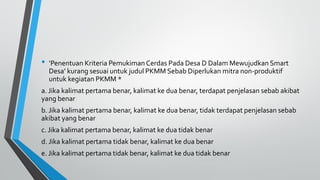 • ‘Penentuan Kriteria Pemukiman Cerdas Pada Desa D Dalam Mewujudkan Smart
Desa’ kurang sesuai untuk judul PKMM Sebab Diperlukan mitra non-produktif
untuk kegiatan PKMM *
a. Jika kalimat pertama benar, kalimat ke dua benar, terdapat penjelasan sebab akibat
yang benar
b. Jika kalimat pertama benar, kalimat ke dua benar, tidak terdapat penjelasan sebab
akibat yang benar
c. Jika kalimat pertama benar, kalimat ke dua tidak benar
d. Jika kalimat pertama tidak benar, kalimat ke dua benar
e. Jika kalimat pertama tidak benar, kalimat ke dua tidak benar
 
