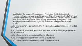 • Judul ‘Faktor-faktor yang Mempengaruhi Pernikahan Dini Di Kabupaten B;
Tinjauan sosiologis menggunakan Pendekatan Regresi Nonparametrik Spline’ yang
diajukan mahasiswa departemen Statistik, bisa lolos didanai skema PKMPSH untuk
pendanaan tahun 2019 sebab aktivitas yang terkandung dalam judul PKMSH
tersebut dapat memenuhi rasa ingin tahu mahasiswa menggunakan metode
ilmiah. *
a. Jika kalimat pertama benar, kalimat ke dua benar, terdapat penjelasan sebab akibat
yang benar
b. Jika kalimat pertama benar, kalimat ke dua benar, tidak terdapat penjelasan sebab
akibat yang benar
c. Jika kalimat pertama benar, kalimat ke dua tidak benar
d. Jika kalimat pertama tidak benar, kalimat ke dua benar
e. Jika kalimat pertama tidak benar, kalimat ke dua tidak benar
 