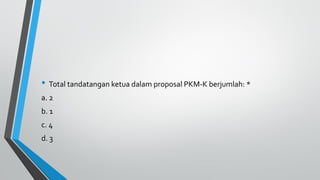 • Total tandatangan ketua dalam proposal PKM-K berjumlah: *
a. 2
b. 1
c. 4
d. 3
 
