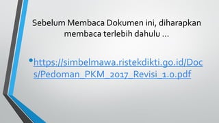 Sebelum Membaca Dokumen ini, diharapkan
membaca terlebih dahulu …
•https://simbelmawa.ristekdikti.go.id/Doc
s/Pedoman_PKM_2017_Revisi_1.0.pdf
 