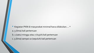 • Kegiatan PKM di masyarakat minimal harus dilakukan…. *
a. 5 (lima) kali pertemuan
b. 1 (satu) minggu atau 7 (tujuh) kali pertemuan
c. 5 (lima) sampai 10 (sepuluh) kali pertemuan
 