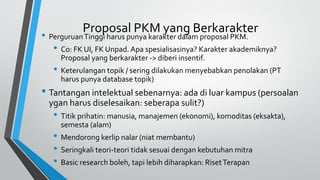 Proposal PKM yang Berkarakter
• PerguruanTinggi harus punya karakter dalam proposal PKM.
• Co: FK UI, FK Unpad. Apa spesialisasinya? Karakter akademiknya?
Proposal yang berkarakter -> diberi insentif.
• Keterulangan topik / sering dilakukan menyebabkan penolakan (PT
harus punya database topik)
• Tantangan intelektual sebenarnya: ada di luar kampus (persoalan
ygan harus diselesaikan: seberapa sulit?)
• Titik prihatin: manusia, manajemen (ekonomi), komoditas (eksakta),
semesta (alam)
• Mendorong kerlip nalar (niat membantu)
• Seringkali teori-teori tidak sesuai dengan kebutuhan mitra
• Basic research boleh, tapi lebih diharapkan: RisetTerapan
 