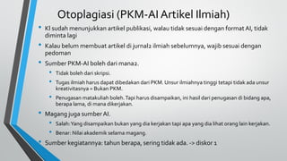Otoplagiasi (PKM-AI Artikel Ilmiah)
• Kl sudah menunjukkan artikel publikasi, walau tidak sesuai dengan format AI, tidak
diminta lagi
• Kalau belum membuat artikel di jurnal2 ilmiah sebelumnya, wajib sesuai dengan
pedoman
• Sumber PKM-AI boleh dari mana2.
• Tidak boleh dari skripsi.
• Tugas ilmiah harus dapat dibedakan dari PKM. Unsur ilmiahnya tinggi tetapi tidak ada unsur
kreativitasnya = Bukan PKM.
• Penugasan matakuliah boleh.Tapi harus disampaikan, ini hasil dari penugasan di bidang apa,
berapa lama, di mana dikerjakan.
• Magang juga sumberAI.
• Salah:Yang disampaikan bukan yang dia kerjakan tapi apa yang dia lihat orang lain kerjakan.
• Benar: Nilai akademik selama magang.
• Sumber kegiatannya: tahun berapa, sering tidak ada. -> diskor 1
 
