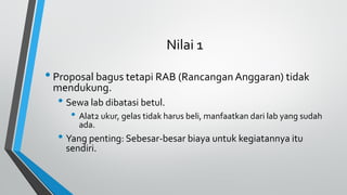 Nilai 1
• Proposal bagus tetapi RAB (Rancangan Anggaran) tidak
mendukung.
• Sewa lab dibatasi betul.
• Alat2 ukur, gelas tidak harus beli, manfaatkan dari lab yang sudah
ada.
• Yang penting: Sebesar-besar biaya untuk kegiatannya itu
sendiri.
 