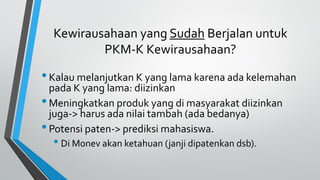 Kewirausahaan yang Sudah Berjalan untuk
PKM-K Kewirausahaan?
•Kalau melanjutkan K yang lama karena ada kelemahan
pada K yang lama: diizinkan
•Meningkatkan produk yang di masyarakat diizinkan
juga-> harus ada nilai tambah (ada bedanya)
•Potensi paten-> prediksi mahasiswa.
• Di Monev akan ketahuan (janji dipatenkan dsb).
 