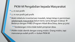PKM-M Pengabdian kepada Masyarakat
• 1. m non profit
• 2. m non profit jadi profit
• Boleh didahului inventarisasi masalah, tetapi tetap m permintaan
sekelompok masyarakat belum tentu sama dengan d (desa) 
Bedanya dengan PHBD (Program Hibah Bina Desa, dana 50 juta)
• Tandatangan mitra tidak boleh pimpinan desa.
• PKMm tidak identik dengan orang miskin. Orang miskin, tapi
manusianya sudah profit => bukan PKM-M
 