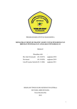 PROGRAM KREATIVITAS MAHASISWA


MEMATIKAN MESIN DI TRAFFIC LIGHT UNTUK PENGHEMATAN
   BBM DAN PENINGKATAN ANGGARAN PENGHIJAUAN


                             PKM-GT


                      Diusulkan oleh        :
       Rio Ady Erwansyah     (01.10.037)    angkatan 2010
       Novitasari            (01.10.029)    angkatan 2010
       Lina Ri’ayatus Sariroh (01.11.046)   angkatan 2011




        SEKOLAH TINGGI ILMU KESEHATAN (STIKes)
                    HUTAMA ABDI HUSADA
                        TULUNGAGUNG
                               2012



                                                            i
 
