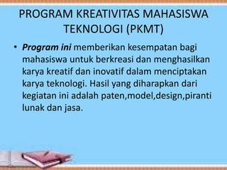 PROGRAM KREATIVITAS MAHASISWA
TEKNOLOGI (PKMT)
• Program ini memberikan kesempatan bagi
mahasiswa untuk berkreasi dan menghasilkan
karya kreatif dan inovatif dalam menciptakan
karya teknologi. Hasil yang diharapkan dari
kegiatan ini adalah paten,model,design,piranti
lunak dan jasa.
 