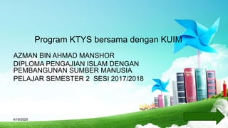 Program KTYS bersama dengan KUIM
AZMAN BIN AHMAD MANSHOR
DIPLOMA PENGAJIAN ISLAM DENGAN
PEMBANGUNAN SUMBER MANUSIA
PELAJAR SEMESTER 2 SESI 2017/2018
4/19/2020 1
 