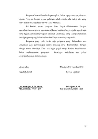 Program hanyalah sebuah perangkat dalam upaya mencapai suatu
tujuan. Program bukan segala–galanya, sebab masih ada factor lain yang
turut menentukan yakni Sumber Daya Manusia.
        Ini Berarti, suatu program baru dapat dilaksanakan dengan
memahami dan mampu menterjemahkannya dalam karya nyata seperti apa
yang digariskan dalam program tersebut. Di sini ada yang saling keterkaitan
yakni program yang baik dan Sumber Daya manusia yang andal.
        Program yang baik, tentu saja program yang didasarkan atas
kenyataan dan perhitungan secara matang serta dilaksanakan dengan
sebagai mana mestinya. Kita tak ingin gagal hanya karena kecerobohan
dalam   melaksanakan     program.      Kuncinya   sederhana    saja   yakni
kesungguhan dan kebersamaan




Mengetahui                                    Madiun, 5 September 2012

Kepala Sekolah                                      Kepala Labkom




Umi Nurhajati, S.Pd, M.Pd                           Sukarjono, S.Pd
NIP. 19661019 198801 2 004                    NIP 19690418 200501 1 006




                                                                          12
 