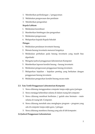 1. Memberikan perlindungan / pengayoman
    2. Melakukan pengawasan dan penilaian
    3. Memberikan pengarahan
    Kepala Labkom
    1. Melakukan koordinasi
    2. Memberikan bimbingan dan pengarahan
    3. Melakukan pengawasan
    4. Melaporkan kepada Kepala Sekolah
    Petugas
    1. Melakukan pendataan inventaris barang
    2. Menata barang inventaris menurut fungsinya
    3. Melakukan perbaikan pada barang inventaris yang masih bias
       diperbaiki
    4. Mengatur jadwal penggunaan laboratorium Komputer
    5. Memberikan laporan kondisi barang – barang inventaris
    6. Melakukan pengawasan penggunaan barang inventaris
    7. Melaporkan kejadian – kejadian penting yang berkaitan dengan
       penggunaan barang inventaris
    8. Melakukan pengecekan kondisi barang secara rutin


2.3. Tata Tertib Penggunaan Laboratorium Komputer
    1. Siswa dilarang menggunakan computer tanpa seijin guru/petugas
    2. Siswa menjaga kebersihan selama di dalam ruang lab computer
    3. Siswa dilarang membuat keributan / gaduh atau bermain – main
       selama di ruang lab. Computer.
    4. Siswa dilarang merubah atau menghapus program – program yang
       ada di computer tanpa seijin guru / petugas
    5. Siswa dilarang membawa barang yang ada di lab.komputer.
2.4 Jadwal Penggunaan Laboratorium


                                                                       5
 