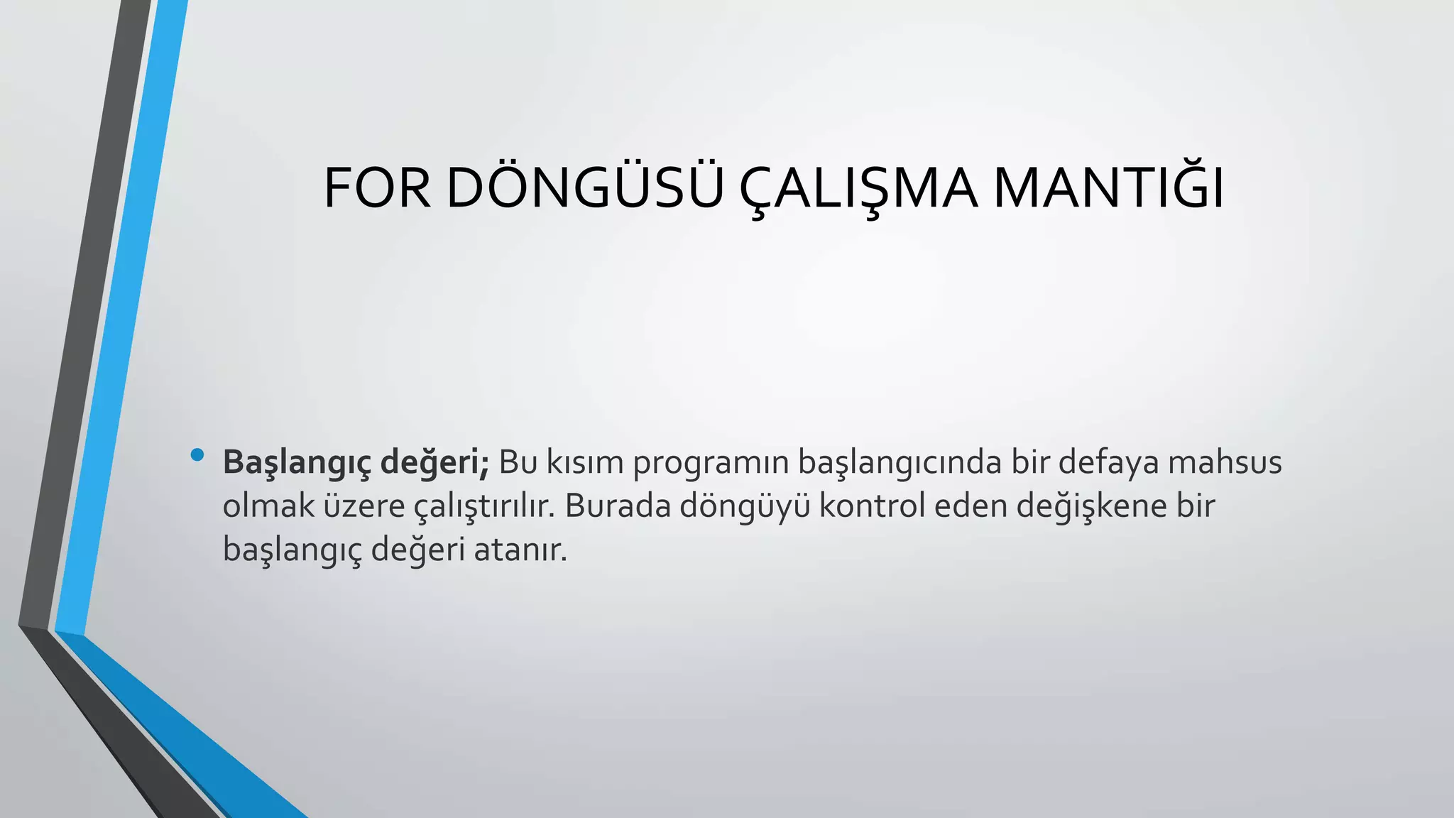 FOR DÖNGÜSÜ ÇALIŞMA MANTIĞI
• Başlangıç değeri; Bu kısım programın başlangıcında bir defaya mahsus
olmak üzere çalıştırılır. Burada döngüyü kontrol eden değişkene bir
başlangıç değeri atanır.
 