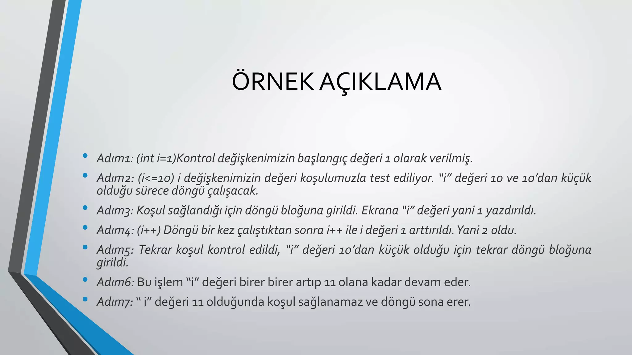 ÖRNEK AÇIKLAMA
• Adım1: (int i=1)Kontrol değişkenimizin başlangıç değeri 1 olarak verilmiş.
• Adım2: (i<=10) i değişkenimizin değeri koşulumuzla test ediliyor. “i” değeri 10 ve 10’dan küçük
olduğu sürece döngü çalışacak.
• Adım3: Koşul sağlandığı için döngü bloğuna girildi. Ekrana “i” değeri yani 1 yazdırıldı.
• Adım4: (i++) Döngü bir kez çalıştıktan sonra i++ ile i değeri 1 arttırıldı.Yani 2 oldu.
• Adım5: Tekrar koşul kontrol edildi, “i” değeri 10’dan küçük olduğu için tekrar döngü bloğuna
girildi.
• Adım6: Bu işlem “i” değeri birer birer artıp 11 olana kadar devam eder.
• Adım7: “ i” değeri 11 olduğunda koşul sağlanamaz ve döngü sona erer.
 