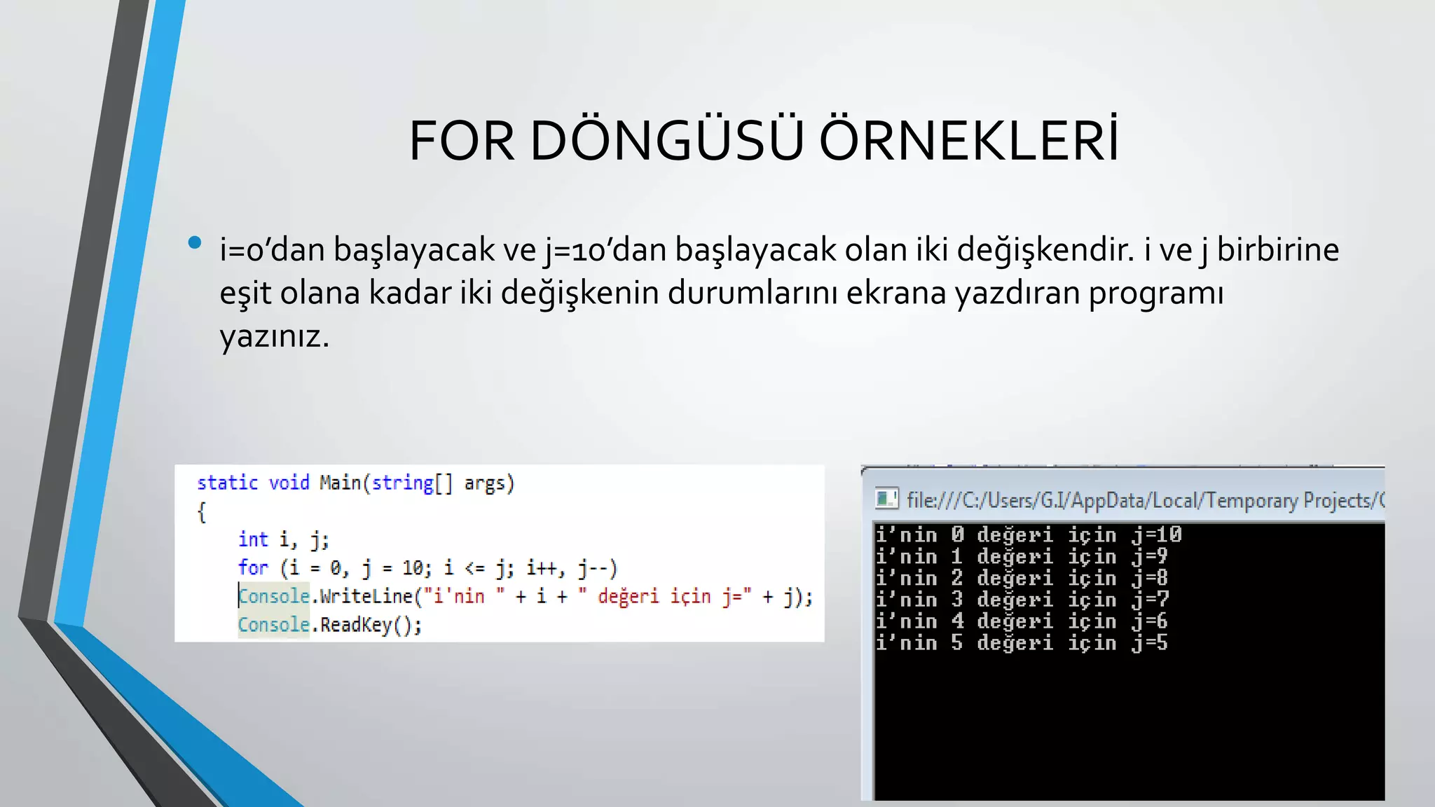 FOR DÖNGÜSÜ ÖRNEKLERİ
• i=0’dan başlayacak ve j=10’dan başlayacak olan iki değişkendir. i ve j birbirine
eşit olana kadar iki değişkenin durumlarını ekrana yazdıran programı
yazınız.
 