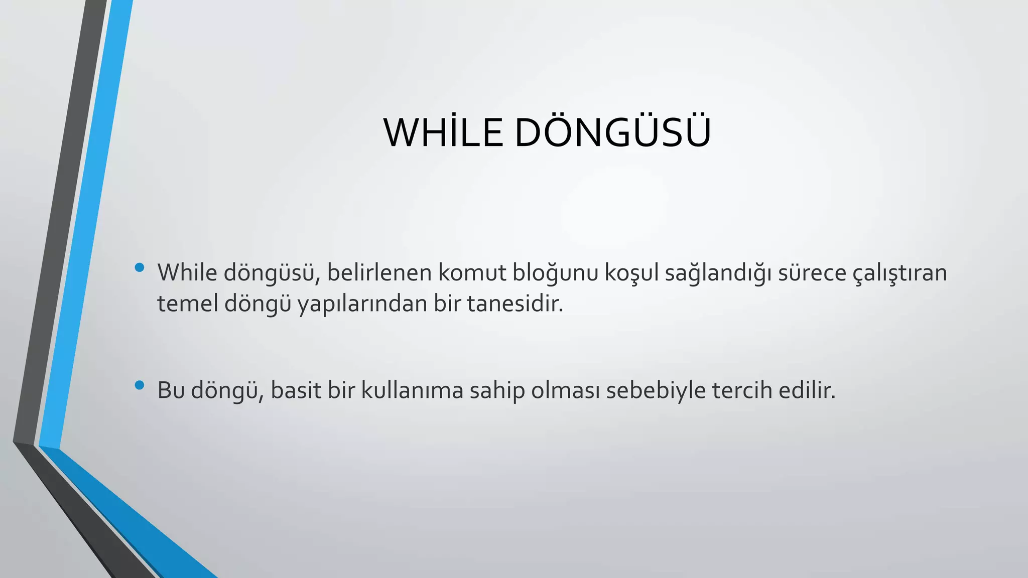 WHİLE DÖNGÜSÜ
• While döngüsü, belirlenen komut bloğunu koşul sağlandığı sürece çalıştıran
temel döngü yapılarından bir tanesidir.
• Bu döngü, basit bir kullanıma sahip olması sebebiyle tercih edilir.
 
