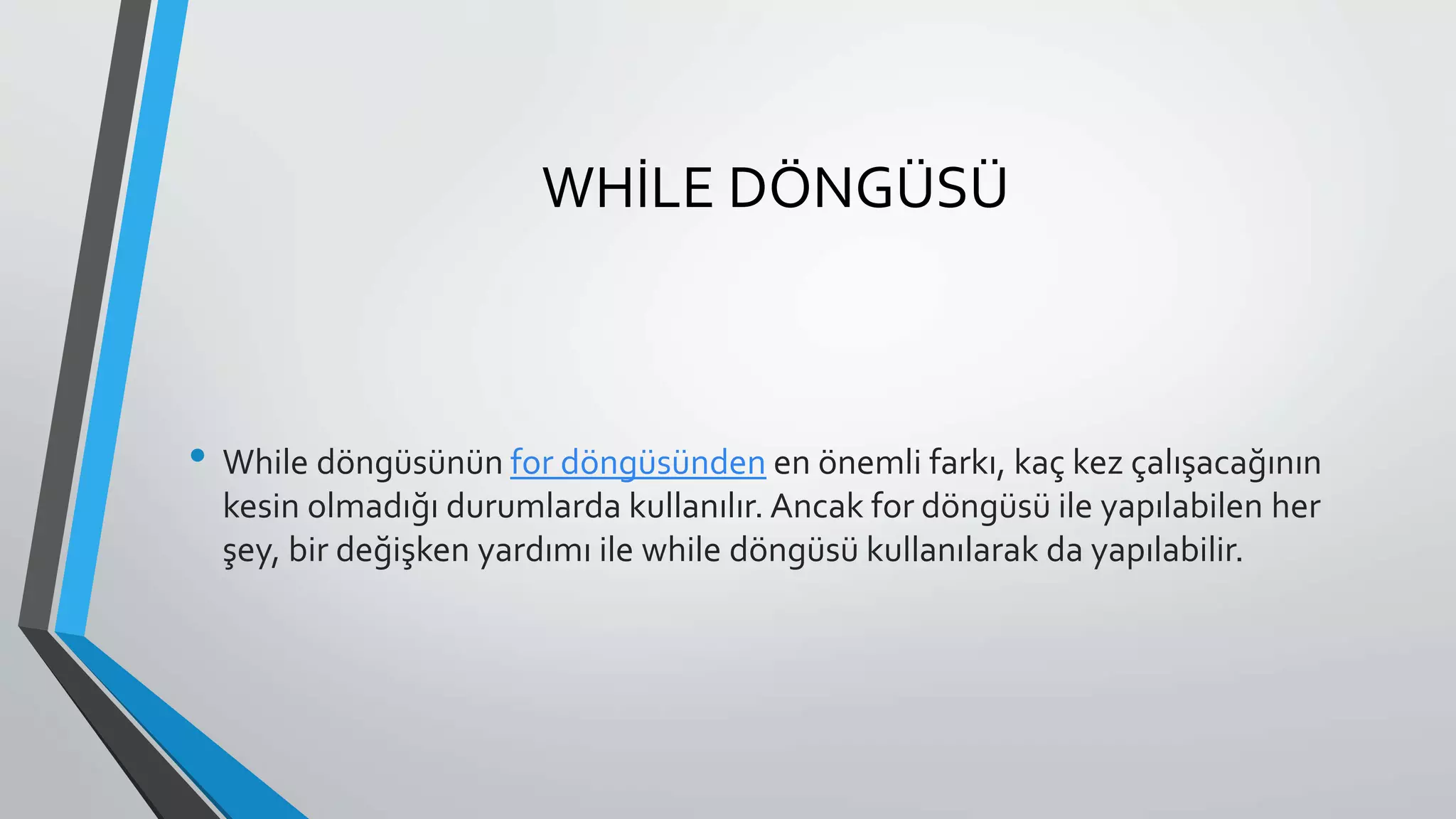 WHİLE DÖNGÜSÜ
• While döngüsünün for döngüsünden en önemli farkı, kaç kez çalışacağının
kesin olmadığı durumlarda kullanılır. Ancak for döngüsü ile yapılabilen her
şey, bir değişken yardımı ile while döngüsü kullanılarak da yapılabilir.
 