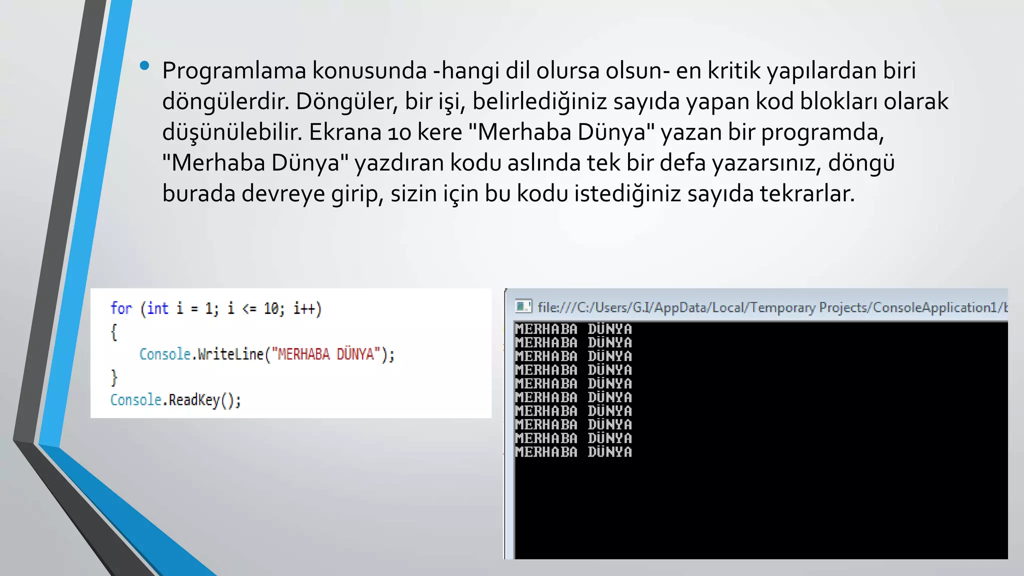 • Programlama konusunda -hangi dil olursa olsun- en kritik yapılardan biri
döngülerdir. Döngüler, bir işi, belirlediğiniz sayıda yapan kod blokları olarak
düşünülebilir. Ekrana 10 kere "Merhaba Dünya" yazan bir programda,
"Merhaba Dünya" yazdıran kodu aslında tek bir defa yazarsınız, döngü
burada devreye girip, sizin için bu kodu istediğiniz sayıda tekrarlar.
 