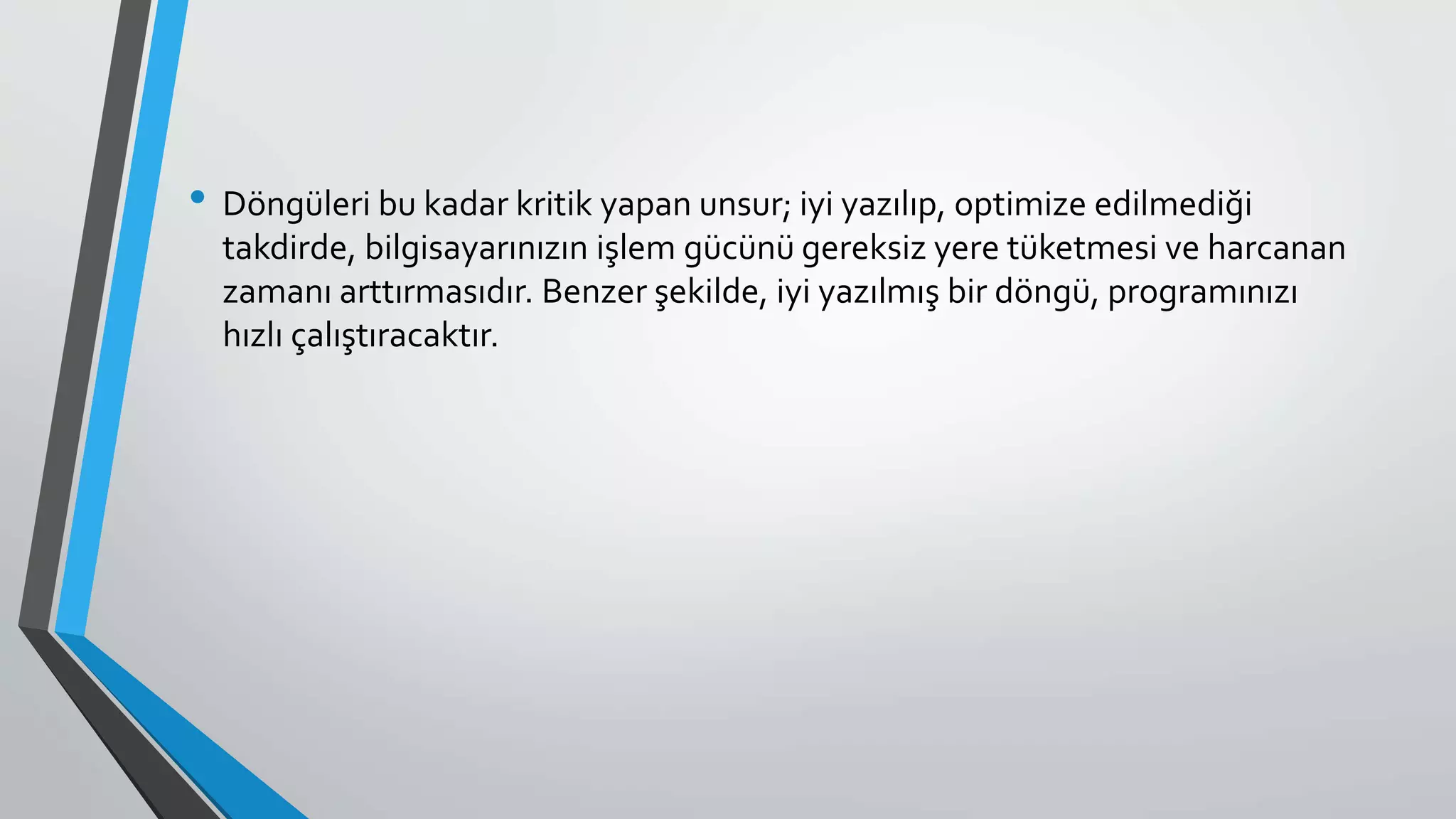 • Döngüleri bu kadar kritik yapan unsur; iyi yazılıp, optimize edilmediği
takdirde, bilgisayarınızın işlem gücünü gereksiz yere tüketmesi ve harcanan
zamanı arttırmasıdır. Benzer şekilde, iyi yazılmış bir döngü, programınızı
hızlı çalıştıracaktır.
 