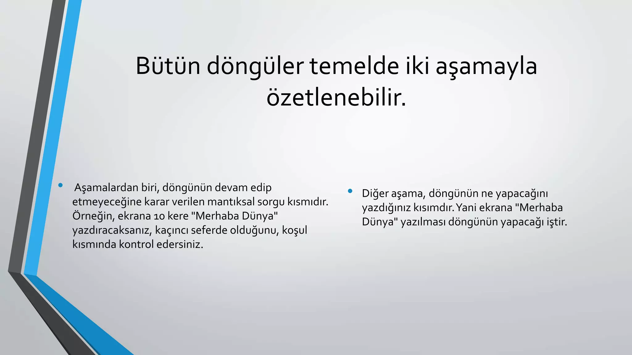 Bütün döngüler temelde iki aşamayla
özetlenebilir.
• Aşamalardan biri, döngünün devam edip
etmeyeceğine karar verilen mantıksal sorgu kısmıdır.
Örneğin, ekrana 10 kere "Merhaba Dünya"
yazdıracaksanız, kaçıncı seferde olduğunu, koşul
kısmında kontrol edersiniz.
• Diğer aşama, döngünün ne yapacağını
yazdığınız kısımdır.Yani ekrana "Merhaba
Dünya" yazılması döngünün yapacağı iştir.
 