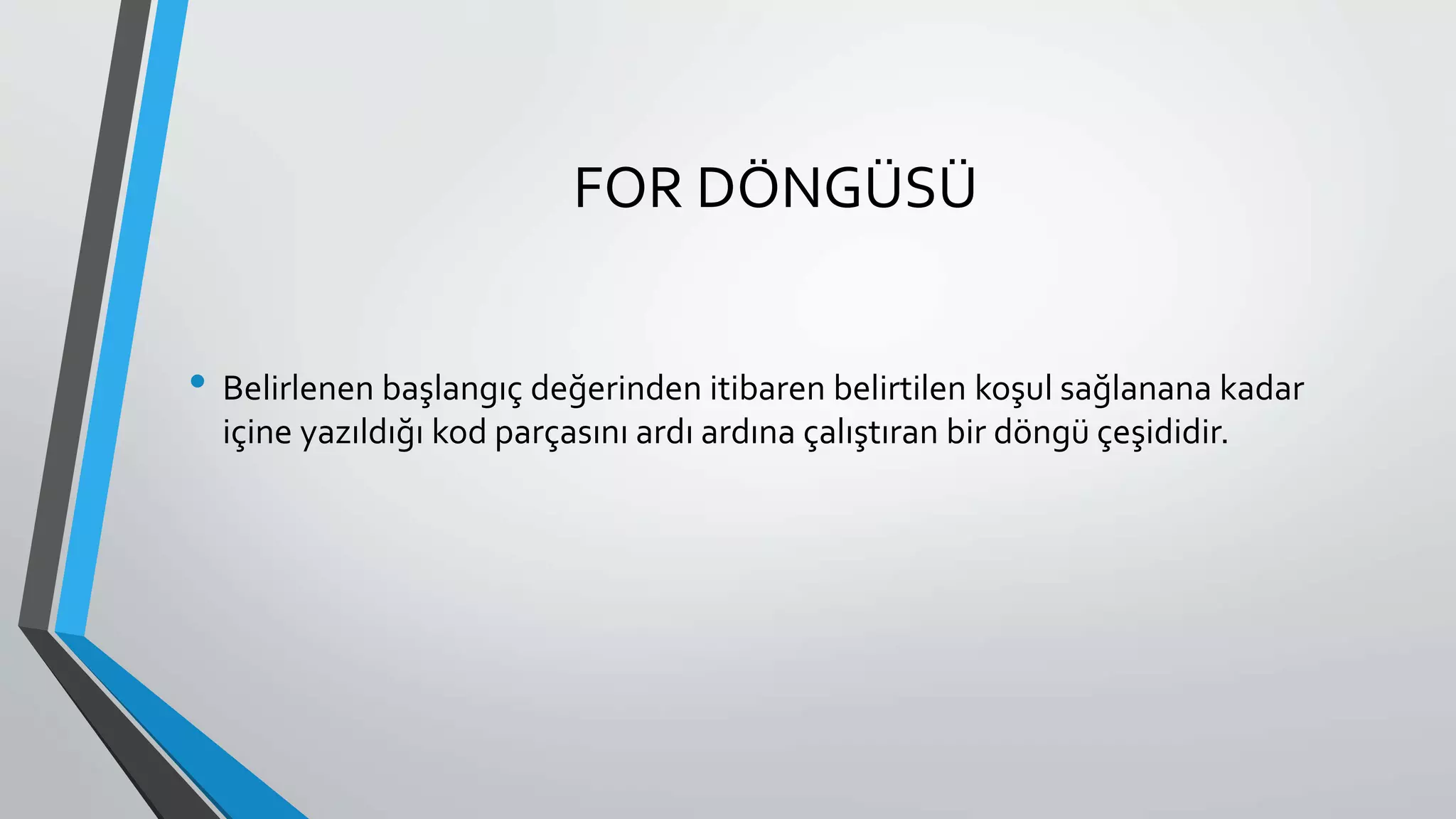 FOR DÖNGÜSÜ
• Belirlenen başlangıç değerinden itibaren belirtilen koşul sağlanana kadar
içine yazıldığı kod parçasını ardı ardına çalıştıran bir döngü çeşididir.
 