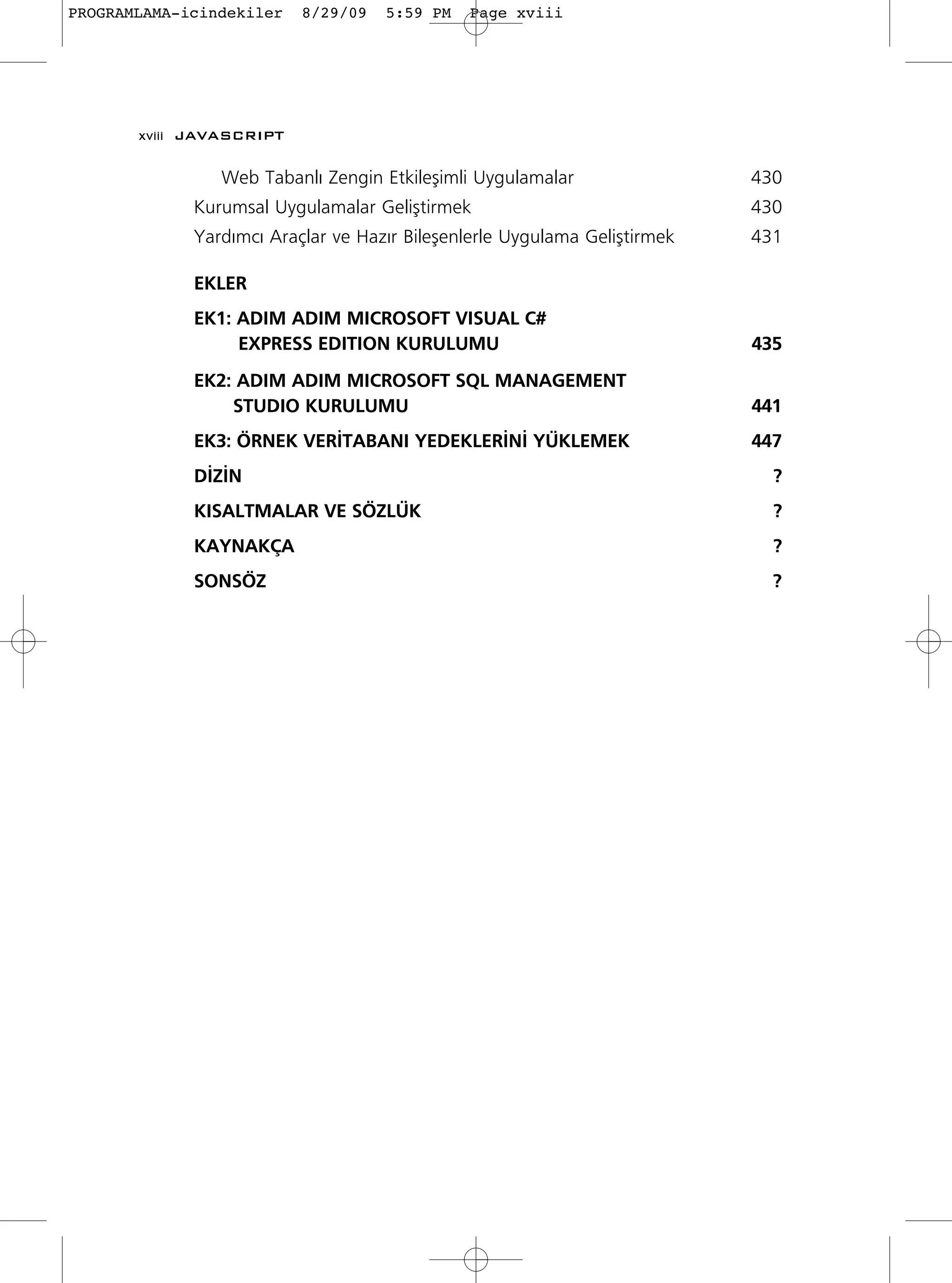 PROGRAMLAMA-icindekiler   8/29/09   5:59 PM   Page xviii




       xviii JAVASCRIPT

                Web Tabanl› Zengin Etkileﬂimli Uygulamalar                 430
             Kurumsal Uygulamalar Geliﬂtirmek                              430
             Yard›mc› Araçlar ve Haz›r Bileﬂenlerle Uygulama Geliﬂtirmek   431

             EKLER
             EK1: ADIM ADIM MICROSOFT VISUAL C#
                  EXPRESS EDITION KURULUMU                                 435
             EK2: ADIM ADIM MICROSOFT SQL MANAGEMENT
                 STUDIO KURULUMU                                           441
             EK3: ÖRNEK VER‹TABANI YEDEKLER‹N‹ YÜKLEMEK                    447
             D‹Z‹N                                                           ?
             KISALTMALAR VE SÖZLÜK                                           ?
             KAYNAKÇA                                                        ?
             SONSÖZ                                                          ?
 