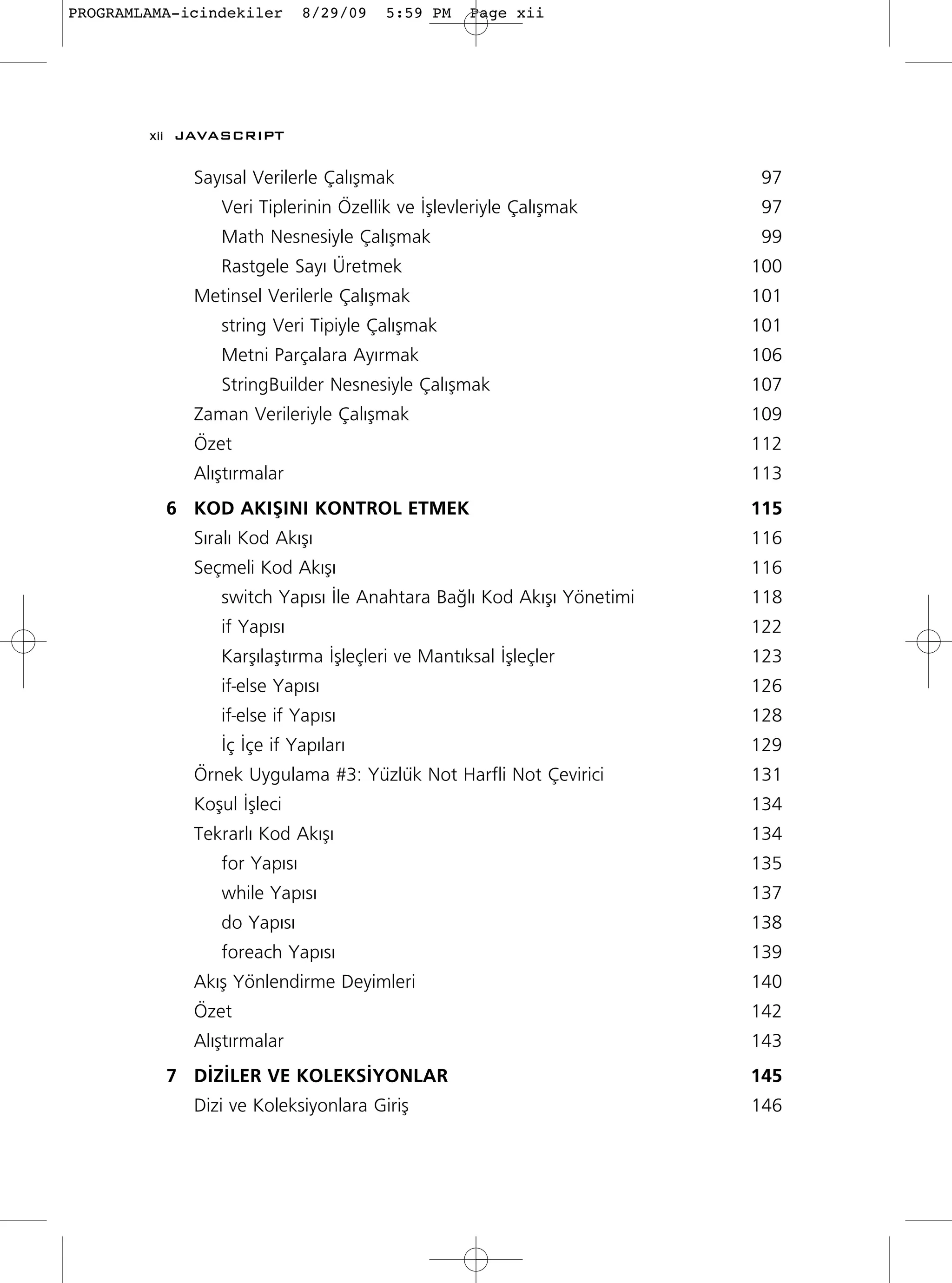 PROGRAMLAMA-icindekiler      8/29/09   5:59 PM   Page xii




        xii JAVASCRIPT

             Say›sal Verilerle Çal›ﬂmak                                97
                Veri Tiplerinin Özellik ve ‹ﬂlevleriyle Çal›ﬂmak       97
                Math Nesnesiyle Çal›ﬂmak                               99
                Rastgele Say› Üretmek                                 100
             Metinsel Verilerle Çal›ﬂmak                              101
                string Veri Tipiyle Çal›ﬂmak                          101
                Metni Parçalara Ay›rmak                               106
                StringBuilder Nesnesiyle Çal›ﬂmak                     107
             Zaman Verileriyle Çal›ﬂmak                               109
             Özet                                                     112
             Al›ﬂt›rmalar                                             113
          6 KOD AKIﬁINI KONTROL ETMEK                                 115
             S›ral› Kod Ak›ﬂ›                                         116
             Seçmeli Kod Ak›ﬂ›                                        116
                switch Yap›s› ‹le Anahtara Ba¤l› Kod Ak›ﬂ› Yönetimi   118
                if Yap›s›                                             122
                Karﬂ›laﬂt›rma ‹ﬂleçleri ve Mant›ksal ‹ﬂleçler         123
                if-else Yap›s›                                        126
                if-else if Yap›s›                                     128
                ‹ç ‹çe if Yap›lar›                                    129
             Örnek Uygulama #3: Yüzlük Not Harfli Not Çevirici        131
             Koﬂul ‹ﬂleci                                             134
             Tekrarl› Kod Ak›ﬂ›                                       134
                for Yap›s›                                            135
                while Yap›s›                                          137
                do Yap›s›                                             138
                foreach Yap›s›                                        139
             Ak›ﬂ Yönlendirme Deyimleri                               140
             Özet                                                     142
             Al›ﬂt›rmalar                                             143
          7 D‹Z‹LER VE KOLEKS‹YONLAR                                  145
             Dizi ve Koleksiyonlara Giriﬂ                             146
 