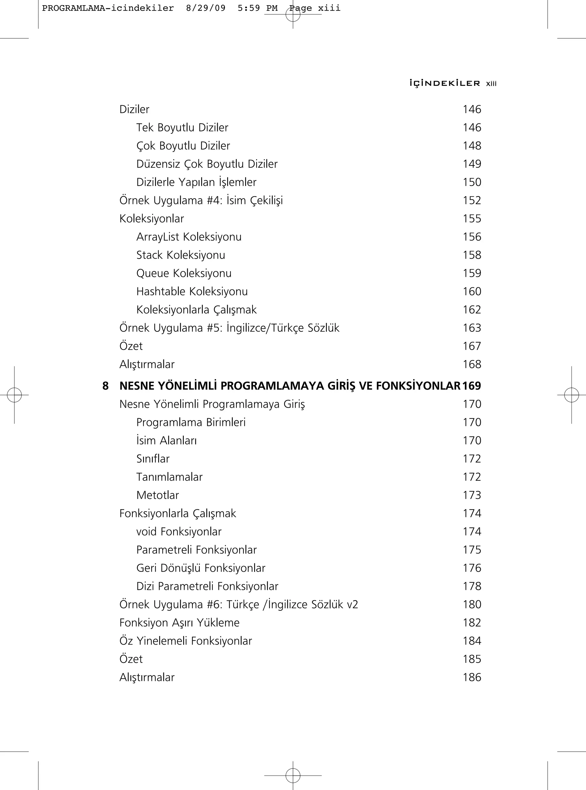 PROGRAMLAMA-icindekiler      8/29/09   5:59 PM   Page xiii




                                                              ‹Ç‹NDEK‹LER xiii

             Diziler                                                   146
                Tek Boyutlu Diziler                                    146
                Çok Boyutlu Diziler                                    148
                Düzensiz Çok Boyutlu Diziler                           149
                Dizilerle Yap›lan ‹ﬂlemler                             150
             Örnek Uygulama #4: ‹sim Çekiliﬂi                          152
             Koleksiyonlar                                             155
                ArrayList Koleksiyonu                                  156
                Stack Koleksiyonu                                      158
                Queue Koleksiyonu                                      159
                Hashtable Koleksiyonu                                  160
                Koleksiyonlarla Çal›ﬂmak                               162
             Örnek Uygulama #5: ‹ngilizce/Türkçe Sözlük                163
             Özet                                                      167
             Al›ﬂt›rmalar                                              168
          8 NESNE YÖNEL‹ML‹ PROGRAMLAMAYA G‹R‹ﬁ VE FONKS‹YONLAR 169
             Nesne Yönelimli Programlamaya Giriﬂ                       170
                Programlama Birimleri                                  170
                ‹sim Alanlar›                                          170
                S›n›flar                                               172
                Tan›mlamalar                                           172
                Metotlar                                               173
             Fonksiyonlarla Çal›ﬂmak                                   174
                void Fonksiyonlar                                      174
                Parametreli Fonksiyonlar                               175
                Geri Dönüﬂlü Fonksiyonlar                              176
                Dizi Parametreli Fonksiyonlar                          178
             Örnek Uygulama #6: Türkçe /‹ngilizce Sözlük v2            180
             Fonksiyon Aﬂ›r› Yükleme                                   182
             Öz Yinelemeli Fonksiyonlar                                184
             Özet                                                      185
             Al›ﬂt›rmalar                                              186
 