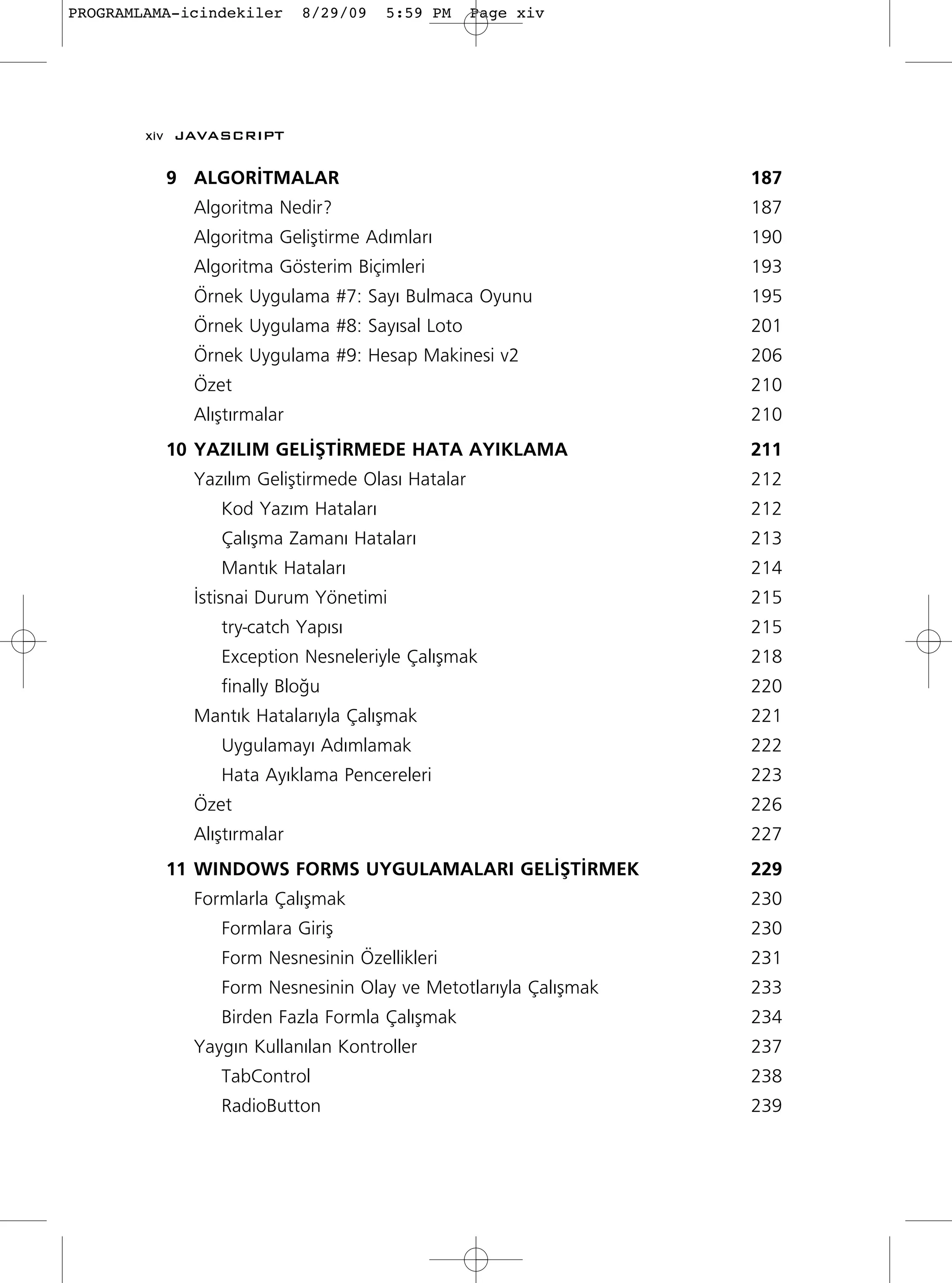 PROGRAMLAMA-icindekiler     8/29/09   5:59 PM     Page xiv




        xiv JAVASCRIPT

          9 ALGOR‹TMALAR                                        187
             Algoritma Nedir?                                   187
             Algoritma Geliﬂtirme Ad›mlar›                      190
             Algoritma Gösterim Biçimleri                       193
             Örnek Uygulama #7: Say› Bulmaca Oyunu              195
             Örnek Uygulama #8: Say›sal Loto                    201
             Örnek Uygulama #9: Hesap Makinesi v2               206
             Özet                                               210
             Al›ﬂt›rmalar                                       210
          10 YAZILIM GEL‹ﬁT‹RMEDE HATA AYIKLAMA                 211
             Yaz›l›m Geliﬂtirmede Olas› Hatalar                 212
                Kod Yaz›m Hatalar›                              212
                Çal›ﬂma Zaman› Hatalar›                         213
                Mant›k Hatalar›                                 214
             ‹stisnai Durum Yönetimi                            215
                try-catch Yap›s›                                215
                Exception Nesneleriyle Çal›ﬂmak                 218
                finally Blo¤u                                   220
             Mant›k Hatalar›yla Çal›ﬂmak                        221
                Uygulamay› Ad›mlamak                            222
                Hata Ay›klama Pencereleri                       223
             Özet                                               226
             Al›ﬂt›rmalar                                       227
          11 WINDOWS FORMS UYGULAMALARI GEL‹ﬁT‹RMEK             229
             Formlarla Çal›ﬂmak                                 230
                Formlara Giriﬂ                                  230
                Form Nesnesinin Özellikleri                     231
                Form Nesnesinin Olay ve Metotlar›yla Çal›ﬂmak   233
                Birden Fazla Formla Çal›ﬂmak                    234
             Yayg›n Kullan›lan Kontroller                       237
                TabControl                                      238
                RadioButton                                     239
 