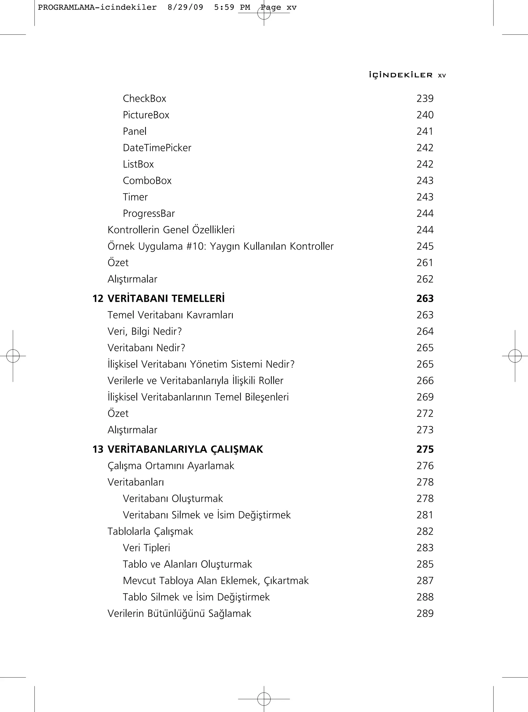 PROGRAMLAMA-icindekiler      8/29/09    5:59 PM     Page xv




                                                                ‹Ç‹NDEK‹LER xv

                CheckBox                                                239
                PictureBox                                              240
                Panel                                                   241
                DateTimePicker                                          242
                ListBox                                                 242
                ComboBox                                                243
                Timer                                                   243
                ProgressBar                                             244
             Kontrollerin Genel Özellikleri                             244
             Örnek Uygulama #10: Yayg›n Kullan›lan Kontroller           245
             Özet                                                       261
             Al›ﬂt›rmalar                                               262
          12 VER‹TABANI TEMELLER‹                                       263
             Temel Veritaban› Kavramlar›                                263
             Veri, Bilgi Nedir?                                         264
             Veritaban› Nedir?                                          265
             ‹liﬂkisel Veritaban› Yönetim Sistemi Nedir?                265
             Verilerle ve Veritabanlar›yla ‹liﬂkili Roller              266
             ‹liﬂkisel Veritabanlar›n›n Temel Bileﬂenleri               269
             Özet                                                       272
             Al›ﬂt›rmalar                                               273
          13 VER‹TABANLARIYLA ÇALIﬁMAK                                  275
             Çal›ﬂma Ortam›n› Ayarlamak                                 276
             Veritabanlar›                                              278
                Veritaban› Oluﬂturmak                                   278
                Veritaban› Silmek ve ‹sim De¤iﬂtirmek                   281
             Tablolarla Çal›ﬂmak                                        282
                Veri Tipleri                                            283
                Tablo ve Alanlar› Oluﬂturmak                            285
                Mevcut Tabloya Alan Eklemek, Ç›kartmak                  287
                Tablo Silmek ve ‹sim De¤iﬂtirmek                        288
             Verilerin Bütünlü¤ünü Sa¤lamak                             289
 