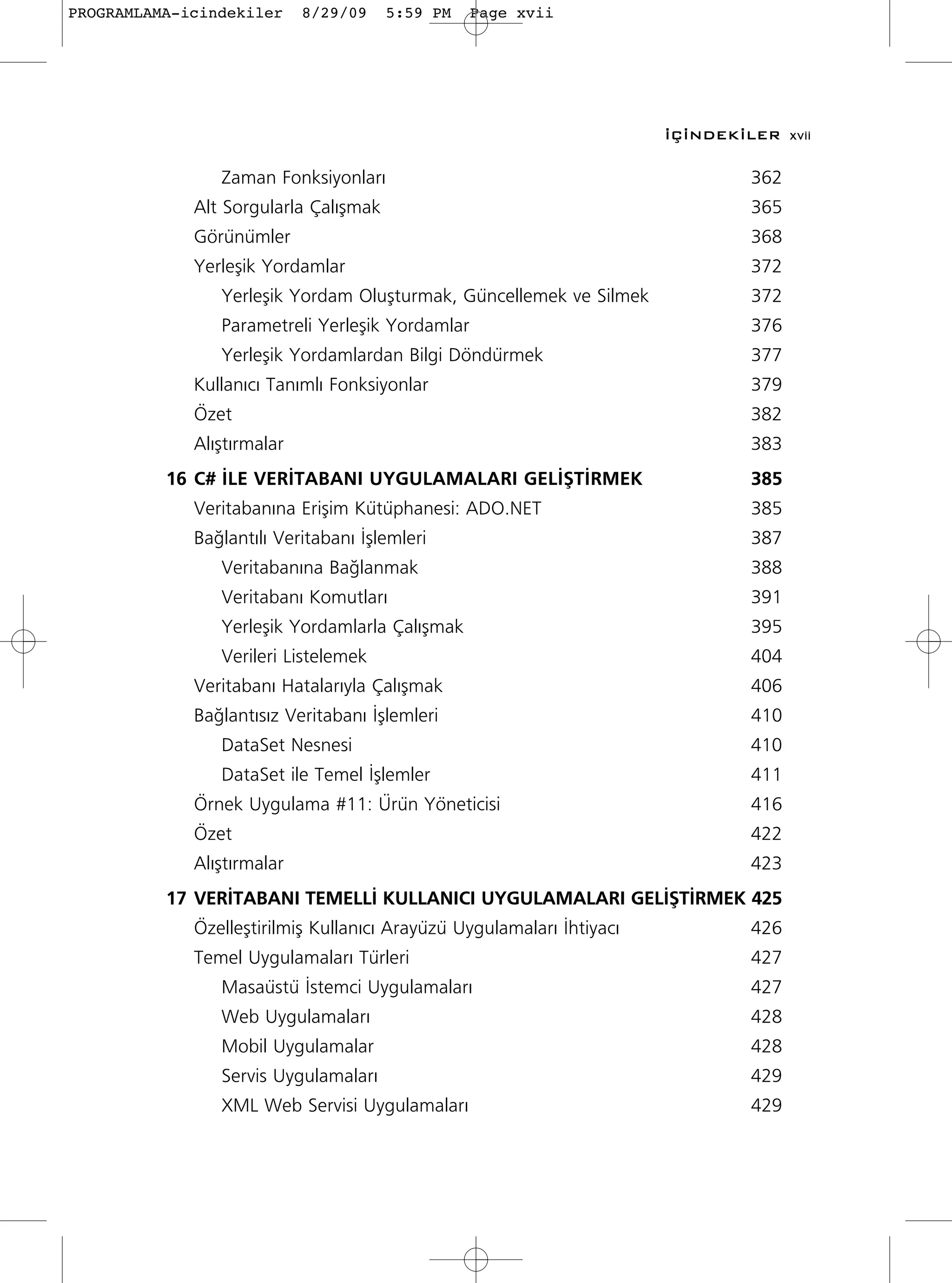 PROGRAMLAMA-icindekiler     8/29/09    5:59 PM   Page xvii




                                                                       ‹Ç‹NDEK‹LER xvii

                Zaman Fonksiyonlar›                                             362
             Alt Sorgularla Çal›ﬂmak                                            365
             Görünümler                                                         368
             Yerleﬂik Yordamlar                                                 372
                Yerleﬂik Yordam Oluﬂturmak, Güncellemek ve Silmek               372
                Parametreli Yerleﬂik Yordamlar                                  376
                Yerleﬂik Yordamlardan Bilgi Döndürmek                           377
             Kullan›c› Tan›ml› Fonksiyonlar                                     379
             Özet                                                               382
             Al›ﬂt›rmalar                                                       383
          16 C# ‹LE VER‹TABANI UYGULAMALARI GEL‹ﬁT‹RMEK                         385
             Veritaban›na Eriﬂim Kütüphanesi: ADO.NET                           385
             Ba¤lant›l› Veritaban› ‹ﬂlemleri                                    387
                Veritaban›na Ba¤lanmak                                          388
                Veritaban› Komutlar›                                            391
                Yerleﬂik Yordamlarla Çal›ﬂmak                                   395
                Verileri Listelemek                                             404
             Veritaban› Hatalar›yla Çal›ﬂmak                                    406
             Ba¤lant›s›z Veritaban› ‹ﬂlemleri                                   410
                DataSet Nesnesi                                                 410
                DataSet ile Temel ‹ﬂlemler                                      411
             Örnek Uygulama #11: Ürün Yöneticisi                                416
             Özet                                                               422
             Al›ﬂt›rmalar                                                       423
          17 VER‹TABANI TEMELL‹ KULLANICI UYGULAMALARI GEL‹ﬁT‹RMEK 425
             Özelleﬂtirilmiﬂ Kullan›c› Arayüzü Uygulamalar› ‹htiyac›            426
             Temel Uygulamalar› Türleri                                         427
                Masaüstü ‹stemci Uygulamalar›                                   427
                Web Uygulamalar›                                                428
                Mobil Uygulamalar                                               428
                Servis Uygulamalar›                                             429
                XML Web Servisi Uygulamalar›                                    429
 