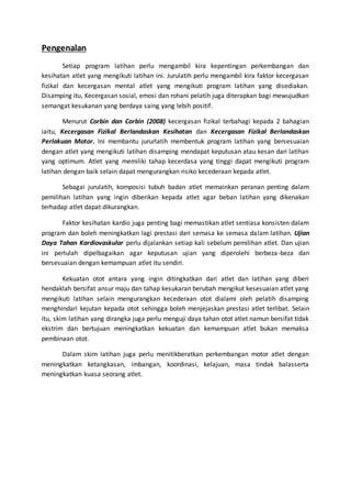 Pengenalan
Setiap program latihan perlu mengambil kira kepentingan perkembangan dan
kesihatan atlet yang mengikuti latihan ini. Jurulatih perlu mengambil kira faktor kecergasan
fizikal dan kecergasan mental atlet yang mengikuti program latihan yang disediakan.
Disamping itu, Kecergasan sosial, emosi dan rohani pelatih juga diterapkan bagi mewujudkan
semangat kesukanan yang berdaya saing yang lebih positif.
Menurut Corbin dan Corbin (2008) kecergasan fizikal terbahagi kepada 2 bahagian
iaitu, Kecergasan Fizikal Berlandaskan Kesihatan dan Kecergasan Fizikal Berlandaskan
Perlakuan Motor. Ini membantu jururlatih membentuk program latihan yang bersesuaian
dengan atlet yang mengikuti latihan disamping mendapat keputusan atau kesan dari latihan
yang optimum. Atlet yang memiliki tahap kecerdasa yang tinggi dapat mengikuti program
latihan dengan baik selain dapat mengurangkan risiko kecederaan kepada atlet.
Sebagai jurulatih, komposisi tubuh badan atlet memainkan peranan penting dalam
pemilihan latihan yang ingin diberikan kepada atlet agar beban latihan yang dikenakan
terhadap atlet dapat dikurangkan.
Faktor kesihatan kardio juga penting bagi memastikan atlet sentiasa konsisten dalam
program dan boleh meningkatkan lagi prestasi dari semasa ke semasa dalam latihan. Ujian
Daya Tahan Kardiovaskular perlu dijalankan setiap kali sebelum pemilihan atlet. Dan ujian
ini perlulah dipelbagaikan agar keputusan ujian yang diperolehi berbeza-beza dan
bersesuaian dengan kemampuan atlet itu sendiri.
Kekuatan otot antara yang ingin ditingkatkan dari atlet dan latihan yang diberi
hendaklah bersifat ansur maju dan tahap kesukaran berubah mengikut kesesuaian atlet yang
mengikuti latihan selain mengurangkan kecederaan otot dialami oleh pelatih disamping
menghindari kejutan kepada otot sehingga boleh menjejaskan prestasi atlet terlibat. Selain
itu, skim latihan yang dirangka juga perlu menguji daya tahan otot atlet namun bersifat tidak
ekstrim dan bertujuan meningkatkan kekuatan dan kemampuan atlet bukan memaksa
pembinaan otot.
Dalam skim latihan juga perlu menitikberatkan perkembangan motor atlet dengan
meningkatkan ketangkasan, imbangan, koordinasi, kelajuan, masa tindak balasserta
meningkatkan kuasa seorang atlet.
 