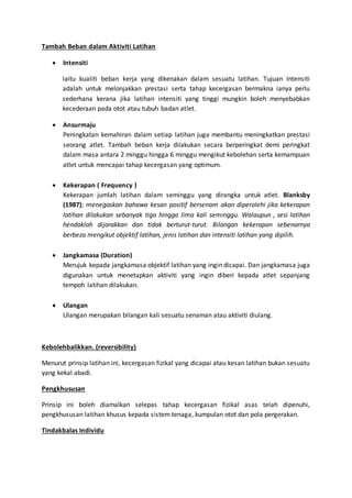 Tambah Beban dalam Aktiviti Latihan
 Intensiti
Iaitu kualiti beban kerja yang dikenakan dalam sesuatu latihan. Tujuan Intensiti
adalah untuk melonjakkan prestasi serta tahap kecergasan bermakna ianya perlu
sederhana kerana jika latihan intensiti yang tinggi mungkin boleh menyebabkan
kecederaan pada otot atau tubuh badan atlet.
 Ansurmaju
Peningkatan kemahiran dalam setiap latihan juga membantu meningkatkan prestasi
seorang atlet. Tambah beban kerja dilakukan secara berperingkat demi peringkat
dalam masa antara 2 minggu hingga 6 minggu mengikut kebolehan serta kemampuan
atlet untuk mencapai tahap kecergasan yang optimum.
 Kekerapan ( Frequency )
Kekerapan jumlah latihan dalam seminggu yang dirangka untuk atlet. Blanksby
(1987); menegaskan bahawa kesan positif bersenam akan diperolehi jika kekerapan
latihan dilakukan sebanyak tiga hingga lima kali seminggu. Walaupun , sesi latihan
hendaklah dijarakkan dan tidak berturut-turut. Bilangan kekerapan sebenarnya
berbeza mengikut objektif latihan, jenis latihan dan intensiti latihan yang dipilih.
 Jangkamasa (Duration)
Merujuk kepada jangkamasa objektif latihan yang ingin dicapai. Dan jangkamasa juga
digunakan untuk menetapkan aktiviti yang ingin diberi kepada atlet sepanjang
tempoh latihan dilakukan.
 Ulangan
Ulangan merupakan bilangan kali sesuatu senaman atau aktiviti diulang.
Kebolehbalikkan. (reversibility)
Menurut prinsip latihan ini, kecergasan fizikal yang dicapai atau kesan latihan bukan sesuatu
yang kekal abadi.
Pengkhususan
Prinsip ini boleh diamalkan selepas tahap kecergasan fizikal asas telah dipenuhi,
pengkhususan latihan khusus kepada sistem tenaga, kumpulan otot dan pola pergerakan.
Tindakbalas Individu
 
