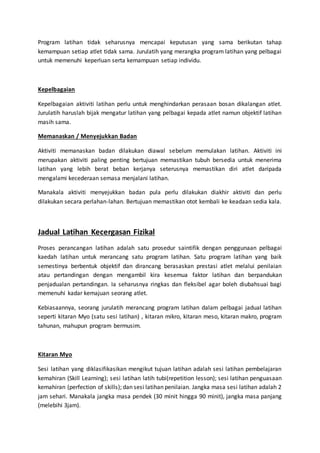 Program latihan tidak seharusnya mencapai keputusan yang sama berikutan tahap
kemampuan setiap atlet tidak sama. Jurulatih yang merangka program latihan yang pelbagai
untuk memenuhi keperluan serta kemampuan setiap individu.
Kepelbagaian
Kepelbagaian aktiviti latihan perlu untuk menghindarkan perasaan bosan dikalangan atlet.
Jurulatih haruslah bijak mengatur latihan yang pelbagai kepada atlet namun objektif latihan
masih sama.
Memanaskan / Menyejukkan Badan
Aktiviti memanaskan badan dilakukan diawal sebelum memulakan latihan. Aktiviti ini
merupakan aktiviti paling penting bertujuan memastikan tubuh bersedia untuk menerima
latihan yang lebih berat beban kerjanya seterusnya memastikan diri atlet daripada
mengalami kecederaan semasa menjalani latihan.
Manakala aktiviti menyejukkan badan pula perlu dilakukan diakhir aktiviti dan perlu
dilakukan secara perlahan-lahan. Bertujuan memastikan otot kembali ke keadaan sedia kala.
Jadual Latihan Kecergasan Fizikal
Proses perancangan latihan adalah satu prosedur saintifik dengan penggunaan pelbagai
kaedah latihan untuk merancang satu program latihan. Satu program latihan yang baik
semestinya berbentuk objektif dan dirancang berasaskan prestasi atlet melalui penilaian
atau pertandingan dengan mengambil kira kesemua faktor latihan dan berpandukan
penjadualan pertandingan. Ia seharusnya ringkas dan fleksibel agar boleh diubahsuai bagi
memenuhi kadar kemajuan seorang atlet.
Kebiasaannya, seorang jurulatih merancang program latihan dalam pelbagai jadual latihan
seperti kitaran Myo (satu sesi latihan) , kitaran mikro, kitaran meso, kitaran makro, program
tahunan, mahupun program bermusim.
Kitaran Myo
Sesi latihan yang diklasifikasikan mengikut tujuan latihan adalah sesi latihan pembelajaran
kemahiran (Skill Learning); sesi latihan latih tubi(repetition lesson); sesi latihan penguasaan
kemahiran (perfection of skills); dan sesi latihan penilaian. Jangka masa sesi latihan adalah 2
jam sehari. Manakala jangka masa pendek (30 minit hingga 90 minit), jangka masa panjang
(melebihi 3jam).
 