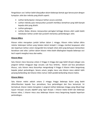 Pengelolaan sesi latihan boleh diwujudkan dalam beberapa bentuk agar bersesuaian dengan
kumpulan atlet dan individu yang dilatih seperti:
 Latihan berkumpulan menyasar latihan secara serentak.
 Latihan Individu pula menyasarkan jurulatih menfokus kemahiran yang lebih banyak
kepada atlet yang dilatih.
 Latihan gabungan.
 Latihan Bebas dimana menyasarkan peringkat tertinggi dimana atlet sudah boleh
melakukan latihan sendiri dan jurulatih memantau perkembangan atlet.
Kitaran Mikro
Kitaran mikro merupakan jumlah latihan dalam 1 minggu. Kitaran mikro latihan dikira
melalui kekerapan latihan yang lakukan dalam tempoh 1 minggu menikut keupayaan atlet
dan keperluan latihan selain mengambil kira tempoh rehat atlet yang bertujuan memastikan
kesediaan otot atlet. Latihan dalam kitaran mikro boleh dibahagikan kepada beberapa sesi
kecil seperti mengikut masa dan waktu.
Kitaran Meso
Satu kitaran meso biasanya antara 2 hingga 6 minggu dan juga boleh dirujuk sebagai satu
program latihan mingguan bagi sesuatu sub fasa tertentu. Dalam sub fasa persediaan
khusus, satu kitaran meso biasanhya mengandungi 4 hingga 6 kitaran mikro bergantung
kepada jadual pertandingan. Secara umum, jangka masa satu kitaran meso adalah lebih
panjang berbanding dari kitaran mikro namun lebih pandek berbanding kitaran makro.
Kitaran Makro
Satu kitaran makro adalah antara 2 minggu hingga beberapa bulan yang boleh
diklasifikasikan kepada fasa persediaan, fasa pertandingan dan fasa kemuncak. Ini
bermaksud, kitaran makro merupakan 1 program latihan beberapa minggu yang dibuat bagi
tujuan mncapai sesuatu objektif yang ingin dicapai. 1 kitaran makro terdiri dari beberapa
kitaran mikro, 1 kitaran meso atau beberapa kitaran meso bergantung kepada keperluan
pertandingan.
 