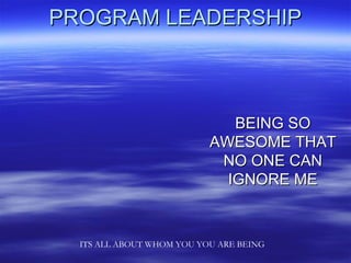PROGRAM LEADERSHIP



                              BEING SO
                           AWESOME THAT
                            NO ONE CAN
                             IGNORE ME



  ITS ALL ABOUT WHOM YOU YOU ARE BEING
 