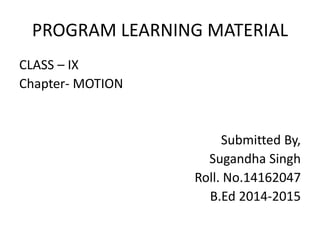 PROGRAM LEARNING MATERIAL
CLASS – IX
Chapter- MOTION
Submitted By,
Sugandha Singh
Roll. No.14162047
B.Ed 2014-2015
 