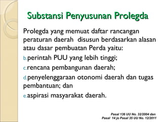 Substansi Penyusunan Prolegda Prolegda yang memuat daftar rancangan peraturan daerah  disusun berdasarkan alasan atau dasar pembuatan Perda yaitu: perintah PUU yang lebih tinggi; rencana pembangunan daerah; penyelenggaraan otonomi daerah dan tugas pembantuan; dan aspirasi masyarakat daerah.  Pasal 136 UU No. 32/2004 dan  Pasal  14 jo Pasal 35 UU No. 12/2011 
