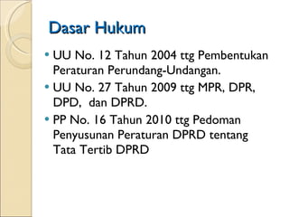 Dasar Hukum UU No. 12 Tahun 2004 ttg Pembentukan Peraturan Perundang-Undangan. UU No. 27 Tahun 2009 ttg MPR, DPR, DPD,  dan DPRD. PP No. 16 Tahun 2010 ttg Pedoman Penyusunan Peraturan DPRD tentang Tata Tertib DPRD 