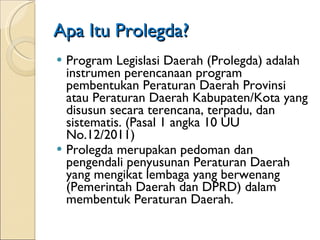 Apa Itu Prolegda? Program Legislasi Daerah (Prolegda) adalah instrumen perencanaan program  pembentukan Peraturan Daerah Provinsi atau  Peraturan Daerah Kabupaten/Kota yang disusun  secara terencana, terpadu, dan sistematis. (Pasal 1 angka 10 UU No.12/2011) Prolegda merupakan pedoman dan pengendali penyusunan Peraturan Daerah yang mengikat lembaga yang berwenang (Pemerintah Daerah dan DPRD) dalam membentuk Peraturan Daerah.  