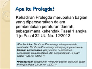 Apa itu Prolegda? Kehadiran Prolegda merupakan bagian yang dipersyaratkan dalam pembentukan peraturan daerah, sebagaimana kehendak Pasal 1 angka 1 jo Pasal 32 UU No. 12/2012  Pembentukan Peraturan Perundang-undangan adalah pembuatan Peraturan Perundang-undangan yang mencakup  tahapan perencanaan , penyusunan,  pembahasan, pengesahan atau penetapan, dan  pengundangan. (Pasal 1 angka 1 UU No. 12/2011) Perencanaan  penyusunan Peraturan Daerah dilakukan dalam Prolegda (Pasal 32 UU No. 12/2011). 