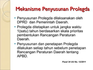 Mekanisme Penyusunan Prolegda Penyusunan Prolegda dilaksanakan oleh DPRD  dan Pemerintah Daerah. Prolegda ditetapkan untuk jangka waktu 1(satu) tahun berdasarkan skala prioritas pembentukan Rancangan Peraturan Daerah. Penyusunan dan penetapan Prolegda  dilakukan setiap tahun sebelum penetapan Rancangan Peraturan Daerah tentang APBD.  Pasal 34 UU No. 12/2011 