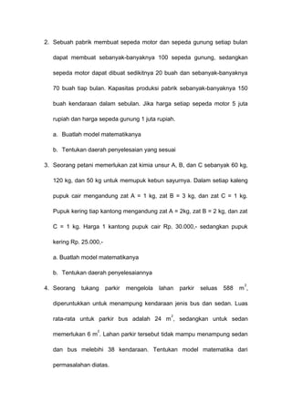 2. Sebuah pabrik membuat sepeda motor dan sepeda gunung setiap bulan
dapat membuat sebanyak-banyaknya 100 sepeda gunung, sedangkan
sepeda motor dapat dibuat sedikitnya 20 buah dan sebanyak-banyaknya
70 buah tiap bulan. Kapasitas produksi pabrik sebanyak-banyaknya 150
buah kendaraan dalam sebulan. Jika harga setiap sepeda motor 5 juta
rupiah dan harga sepeda gunung 1 juta rupiah.
a. Buatlah model matematikanya
b. Tentukan daerah penyelesaian yang sesuai
3. Seorang petani memerlukan zat kimia unsur A, B, dan C sebanyak 60 kg,
120 kg, dan 50 kg untuk memupuk kebun sayurnya. Dalam setiap kaleng
pupuk cair mengandung zat A = 1 kg, zat B = 3 kg, dan zat C = 1 kg.
Pupuk kering tiap kantong mengandung zat A = 2kg, zat B = 2 kg, dan zat
C = 1 kg. Harga 1 kantong pupuk cair Rp. 30.000,- sedangkan pupuk
kering Rp. 25.000,-
a. Buatlah model matematikanya
b. Tentukan daerah penyelesaiannya
4. Seorang tukang parkir mengelola lahan parkir seluas 588 m
2
,
diperuntukkan untuk menampung kendaraan jenis bus dan sedan. Luas
rata-rata untuk parkir bus adalah 24 m
2
, sedangkan untuk sedan
memerlukan 6 m
2
. Lahan parkir tersebut tidak mampu menampung sedan
dan bus melebihi 38 kendaraan. Tentukan model matematika dari
permasalahan diatas.
 