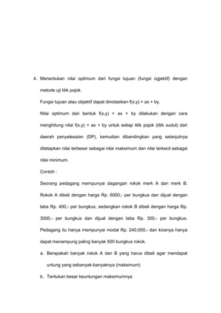 4. Menentukan nilai optimum dari fungsi tujuan (fungsi ogjektif) dengan
metode uji titik pojok.
Fungsi tujuan atau objektif dapat dinotasikan f(x,y) = ax + by.
Nilai optimum dari bentuk f(x,y) = ax + by dilakukan dengan cara
menghitung nilai f(x,y) = ax + by untuk setiap titik pojok (titik sudut) dari
daerah penyelesaian (DP), kemudian dibandingkan yang selanjutnya
ditetapkan nilai terbesar sebagai nilai maksimum dan nilai terkecil sebagai
nilai minimum.
Contoh :
Seorang pedagang mempunyai dagangan rokok merk A dan merk B.
Rokok A dibeli dengan harga Rp. 6000,- per bungkus dan dijual dengan
laba Rp. 400,- per bungkus, sedangkan rokok B dibeli dengan harga Rp.
3000,- per bungkus dan dijual dengan laba Rp. 300,- per bungkus.
Pedagang itu hanya mempunyai modal Rp. 240.000,- dan kiosnya hanya
dapat menampung paling banyak 500 bungkus rokok.
a. Berapakah banyak rokok A dan B yang harus dibeli agar mendapat
untung yang sebanyak-banyaknya (maksimum)
b. Tentukan besar keuntungan maksimumnya
 