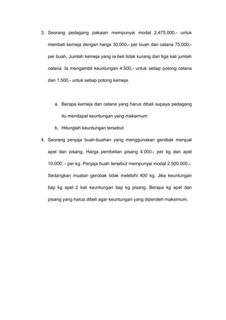 3. Seorang pedagang pakaian mempunyai modal 2.475.000,- untuk
membeli kemeja dengan harga 30.000,- per buah dan celana 75.000,-
per buah. Jumlah kemeja yang ia beli tidak kurang dari tiga kali jumlah
celana. Ia mengambil keuntungan 4.500,- untuk setiap potong celana
dan 1.500,- untuk setiap potong kemeja.
a. Berapa kemeja dan celana yang harus dibeli supaya pedagang
itu mendapat keuntungan yang maksimum
b. Hitunglah keuntungan tersebut
4. Seorang penjaja buah-buahan yang menggunakan gerobak menjual
apel dan pisang. Harga pembelian pisang 4.000,- per kg dan apel
10.000, - per kg. Penjaja buah tersebut mempunyai modal 2.500.000,-.
Sedangkan muatan gerobak tidak melebihi 400 kg. Jika keuntungan
tiap kg apel 2 kali keuntungan tiap kg pisang. Berapa kg apel dan
pisang yang harus dibeli agar keuntungan yang diperoleh maksimum.
 