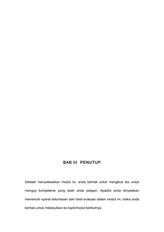 BAB III PENUTUP
Setelah menyelesaikan modul ini, anda berhak untuk mengikuti tes untuk
menguji kompetensi yang telah anda pelajari. Apabila anda dinyatakan
memenuhi syarat ketuntasan dari hasil evaluasi dalam modul ini, maka anda
berhak untuk melanjutkan ke topik/modul berikutnya.
 