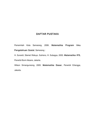 DAFTAR PUSTAKA
Pemerintah Kota Semarang, 2006. Matematika Program Ilmu
Pengetahuan Sosial, Semarang :
H. Sunardi, Slamet Waluyo, Sutrisno, H. Subagya, 2005. Matematika IPS,
Penerbit Bumi Aksara, Jakarta.
Wilson Simangunsong, 2005. Matematika Dasar, Penerbit Erlangga,
Jakarta.
 