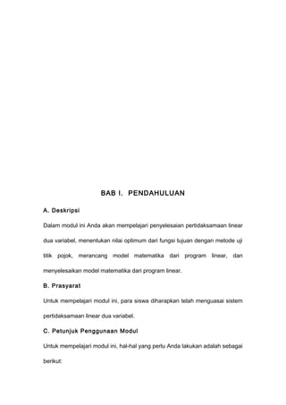 BAB I. PENDAHULUAN
A. Deskripsi
Dalam modul ini Anda akan mempelajari penyelesaian pertidaksamaan linear
dua variabel, menentukan nilai optimum dari fungsi tujuan dengan metode uji
titik pojok, merancang model matematika dari program linear, dan
menyelesaikan model matematika dari program linear.
B. Prasyarat
Untuk mempelajari modul ini, para siswa diharapkan telah menguasai sistem
pertidaksamaan linear dua variabel.
C. Petunjuk Penggunaan Modul
Untuk mempelajari modul ini, hal-hal yang perlu Anda lakukan adalah sebagai
berikut:
 